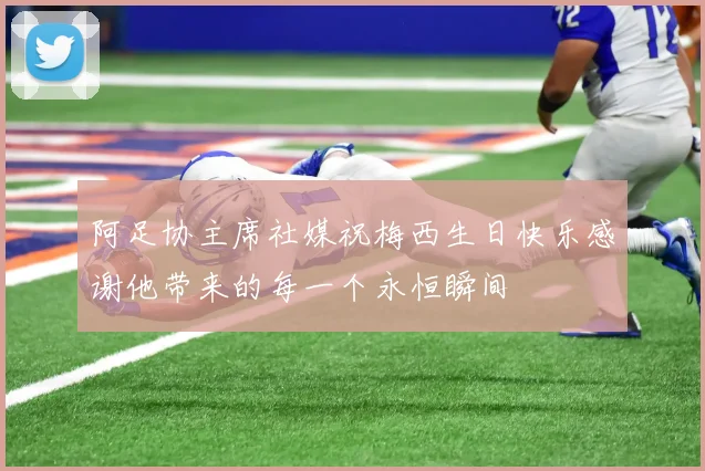 阿足协主席社媒祝梅西生日快乐感谢他带来的每一个永恒瞬间