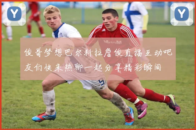 俊哥梦想巴尔科拉詹俊直播互动吧友们快来热聊一起分享精彩瞬间