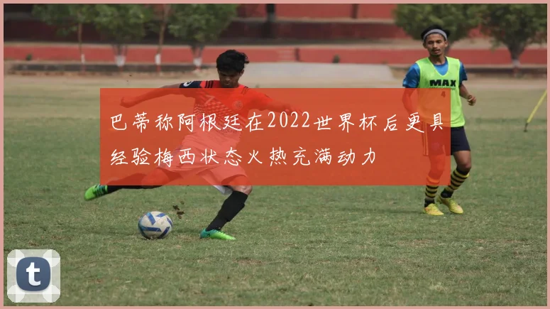 巴蒂称阿根廷在2022世界杯后更具经验梅西状态火热充满动力