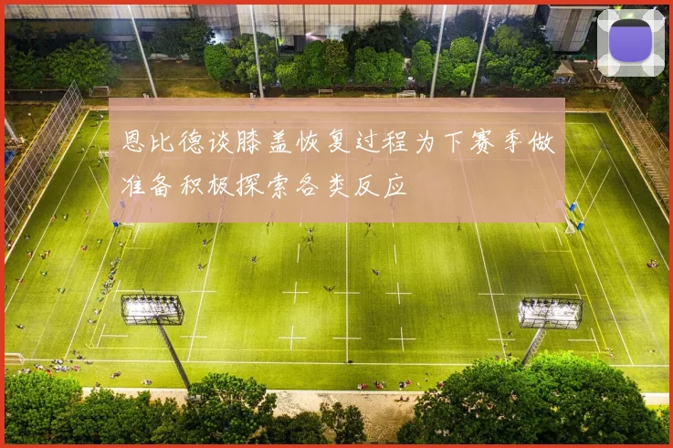 恩比德谈膝盖恢复过程为下赛季做准备积极探索各类反应