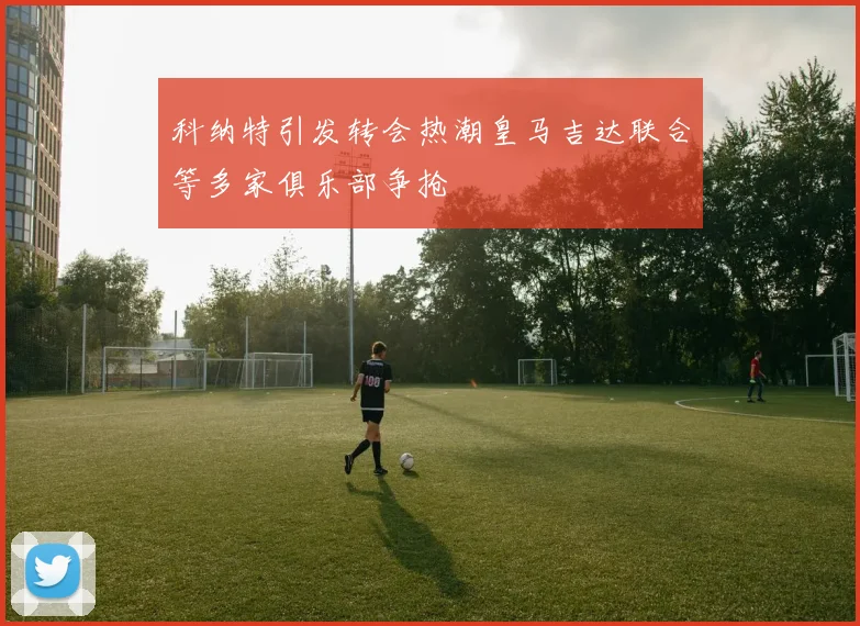 科纳特引发转会热潮皇马吉达联合等多家俱乐部争抢