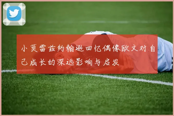 小莫雷兹约翰逊回忆偶像欧文对自己成长的深远影响与启发