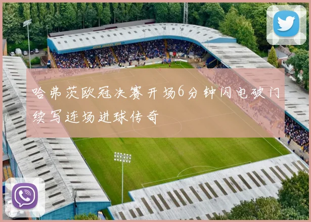 哈弗茨欧冠决赛开场6分钟闪电破门续写连场进球传奇