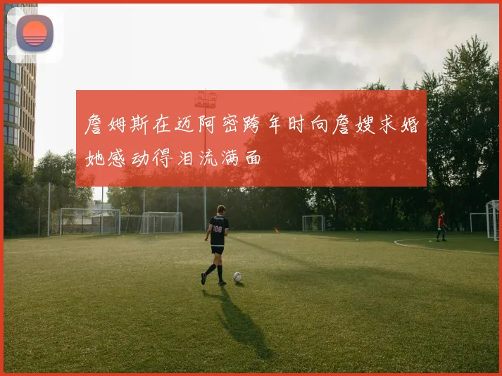 詹姆斯在迈阿密跨年时向詹嫂求婚她感动得泪流满面