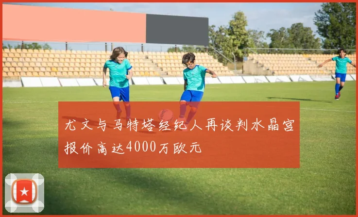 尤文与马特塔经纪人再谈判水晶宫报价高达4000万欧元