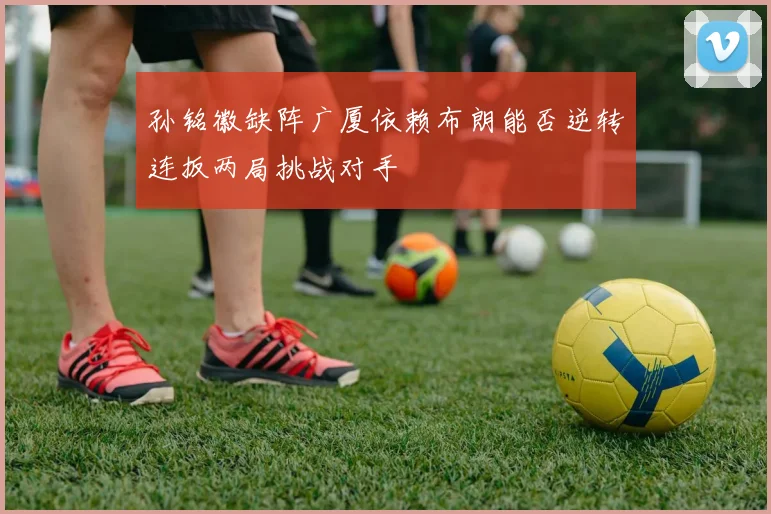 孙铭徽缺阵广厦依赖布朗能否逆转连扳两局挑战对手