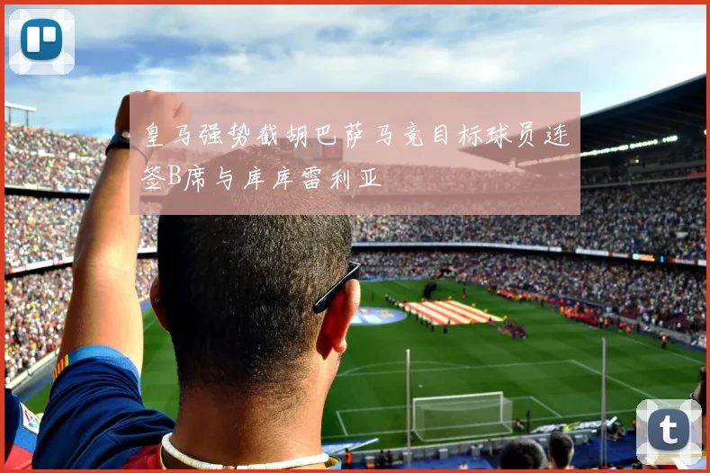 皇马强势截胡巴萨马竞目标球员连签B席与库库雷利亚