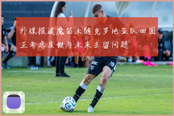外媒报道魔笛未随克罗地亚队回国正考虑度假与未来去留问题