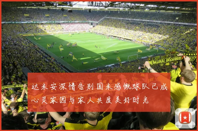 达米安深情告别国米感慨球队已成心灵家园与家人共度美好时光