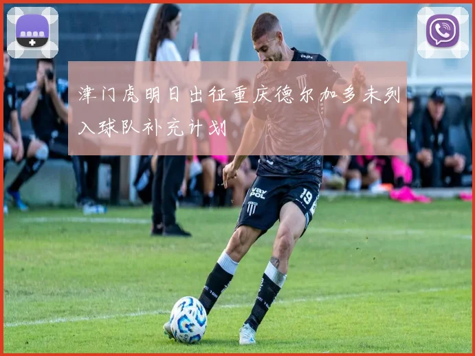 津门虎明日出征重庆德尔加多未列入球队补充计划