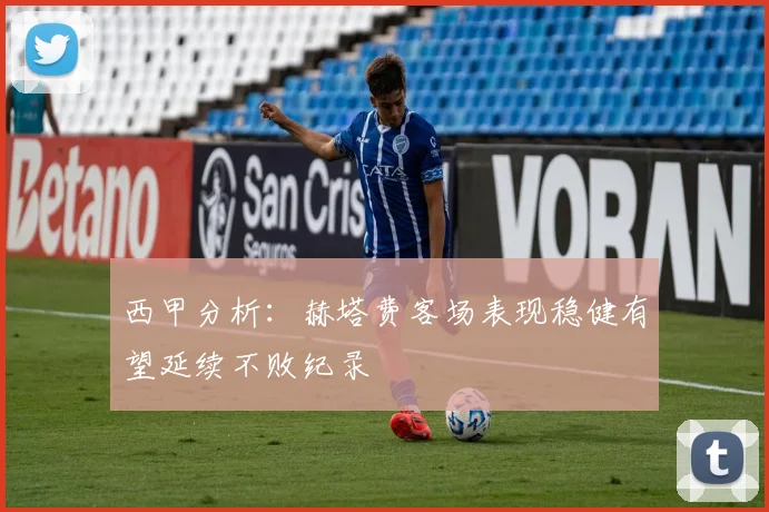 西甲分析：赫塔费客场表现稳健有望延续不败纪录