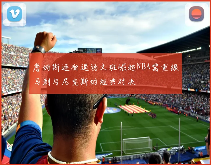 詹姆斯逐渐退场文班崛起NBA需重振马刺与尼克斯的经典对决
