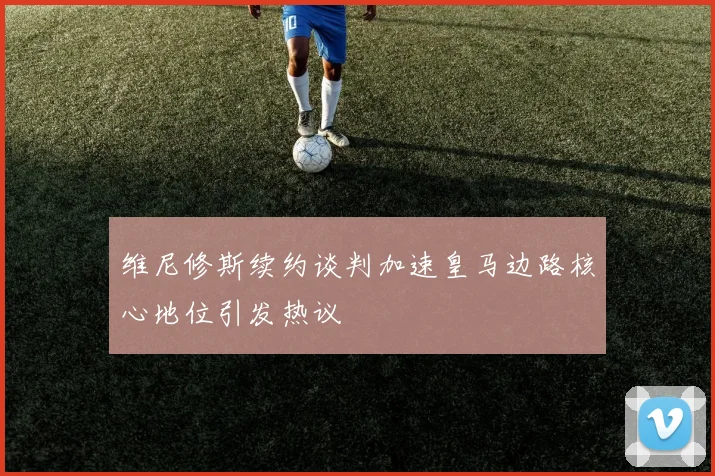 维尼修斯续约谈判加速皇马边路核心地位引发热议