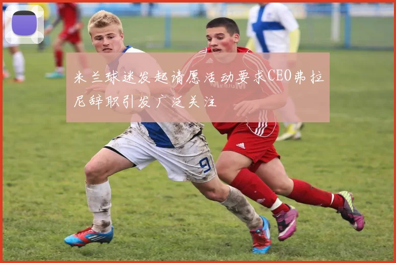 米兰球迷发起请愿活动要求CEO弗拉尼辞职引发广泛关注