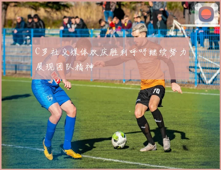 C罗社交媒体欢庆胜利呼吁继续努力展现团队精神