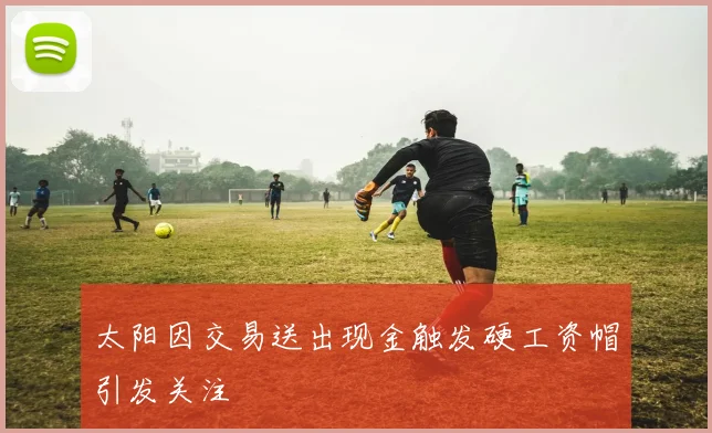 太阳因交易送出现金触发硬工资帽引发关注