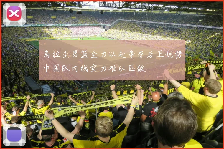 乌拉圭男篮全力以赴争夺后卫优势中国队内线实力难以匹敌