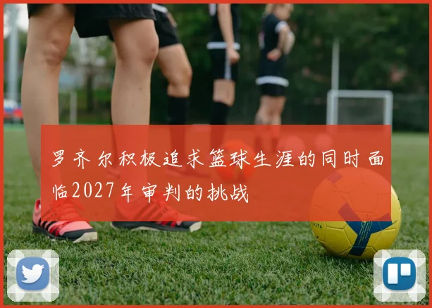 罗齐尔积极追求篮球生涯的同时面临2027年审判的挑战