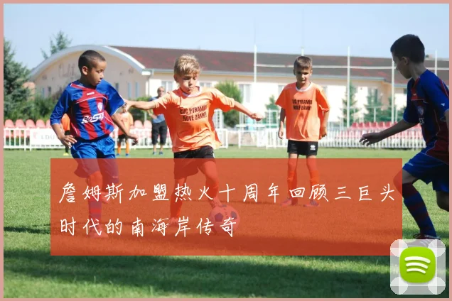 詹姆斯加盟热火十周年回顾三巨头时代的南海岸传奇