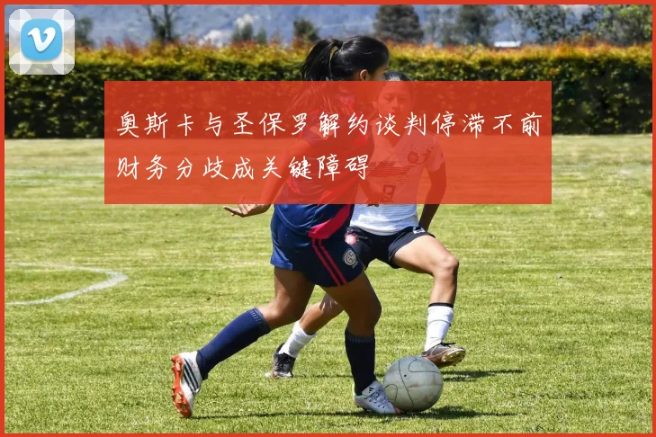 奥斯卡与圣保罗解约谈判停滞不前财务分歧成关键障碍