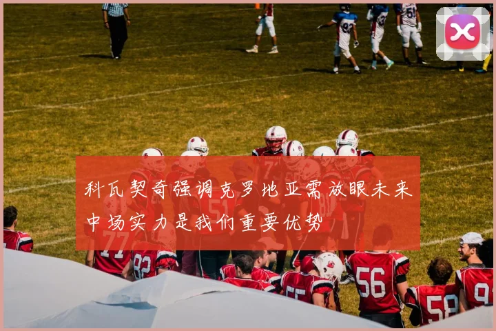 科瓦契奇强调克罗地亚需放眼未来中场实力是我们重要优势